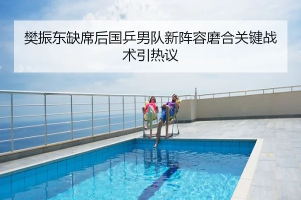 樊振东缺席后国乒男队新阵容磨合关键战术引热议