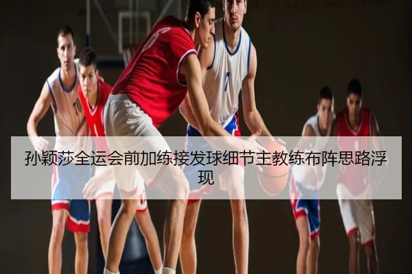 孙颖莎全运会前加练接发球细节主教练布阵思路浮现