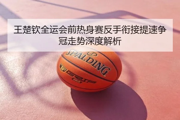 王楚钦全运会前热身赛反手衔接提速争冠走势深度解析