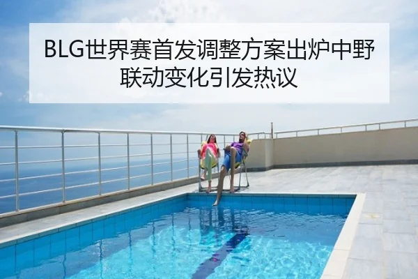 BLG世界赛首发调整方案出炉中野联动变化引发热议